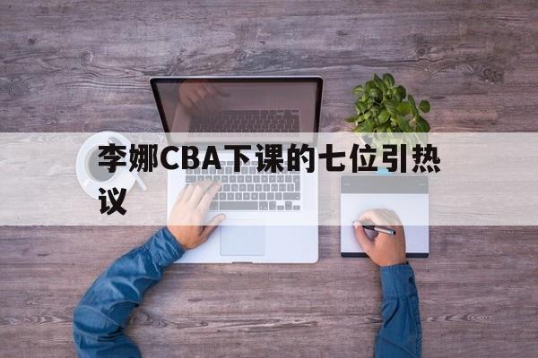 李娜CBA下课的七位引热议(cba李春江禁赛5年李楠禁赛3年) 李娜CBA下课的七位引热议(cba李春江禁赛5年李楠禁赛3年)
